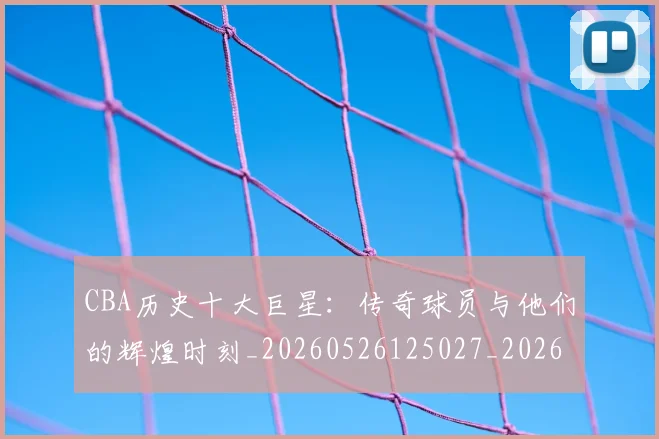 CBA历史十大巨星:传奇球员与他们的辉煌时刻_20260526125027_20260606165153