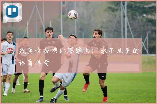 残奥会经典比赛瞬间：永不放弃的体育传奇