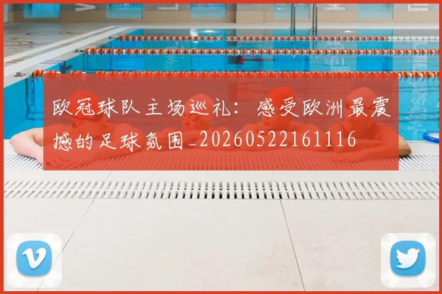 欧冠球队主场巡礼：感受欧洲最震撼的足球氛围_20260522161116
