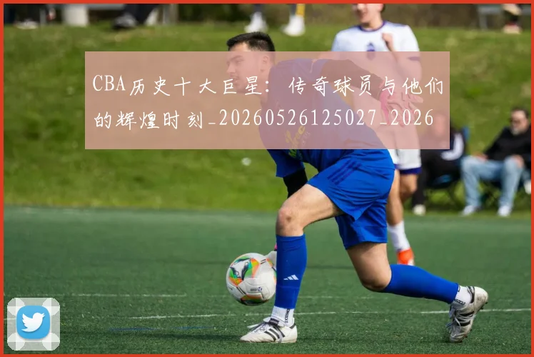 CBA历史十大巨星：传奇球员与他们的辉煌时刻_20260526125027_20260606165153