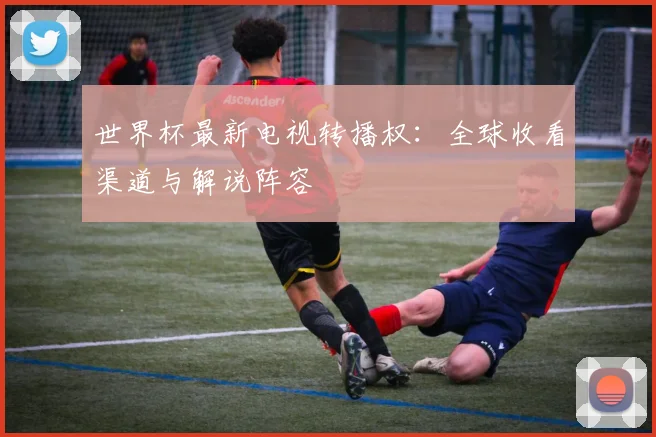 世界杯最新电视转播权：全球收看渠道与解说阵容