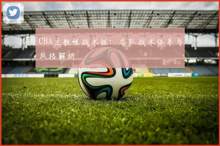 CBA主教练战术板：各队战术体系与风格解析