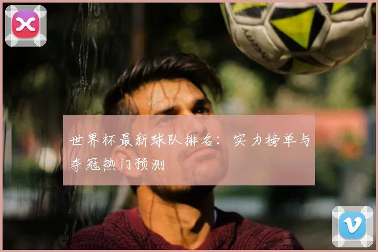 世界杯最新球队排名：实力榜单与夺冠热门预测