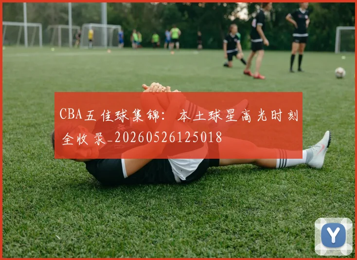 CBA五佳球集锦：本土球星高光时刻全收录_20260526125018