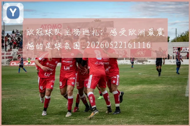 欧冠球队主场巡礼:感受欧洲最震撼的足球氛围_20260522161116